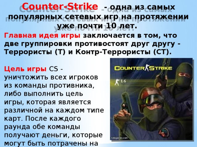 Counter-Strike  - одна из самых популярных сетевых игр на протяжении уже почти 10 лет.  Главная идея игры заключается в том, что две группировки противостоят друг другу - Террористы (Т) и Контр-Террористы (СТ). Цель игры  CS - уничтожить всех игроков из команды противника, либо выполнить цель игры, которая является различной на каждом типе карт. После каждого раунда обе команды получают деньги, которые могут быть потрачены на экипировку . влияние  возвроста  на выбор  компьютерной  игры. 