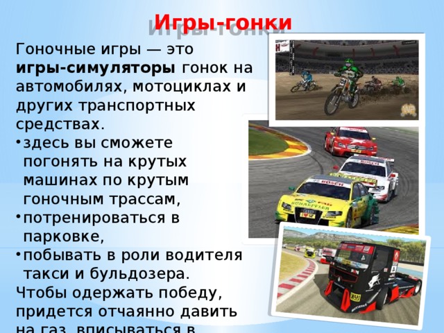 Игры-гонки Гоночные игры — это игры-симуляторы гонок на автомобилях, мотоциклах и других транспортных средствах. здесь вы сможете погонять на крутых машинах по крутым гоночным трассам, потренироваться в парковке, побывать в роли водителя такси и бульдозера.  Чтобы одержать победу, придется отчаянно давить на газ, вписываться в крутые повороты и «летать» на космических скоростях. 