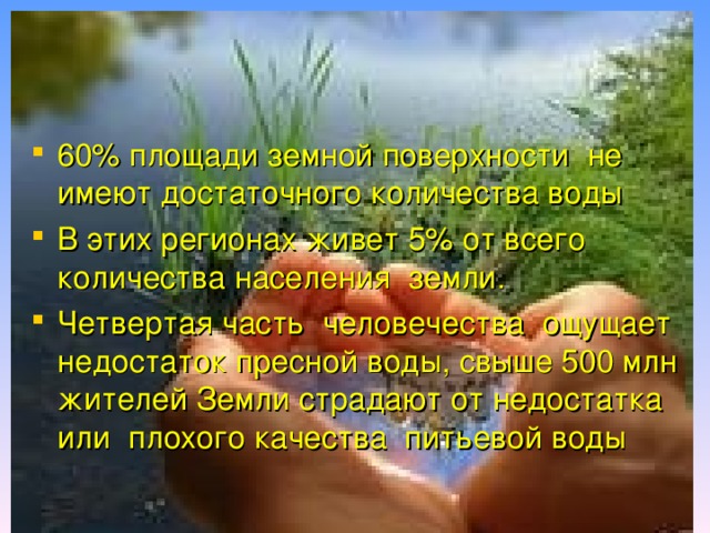 60% площади земной поверхности не имеют достаточного количества воды В этих регионах живет 5% от всего количества населения земли. Четвертая часть человечества ощущает недостаток пресной воды, свыше 500 млн жителей Земли страдают от недостатка или плохого качества питьевой воды 