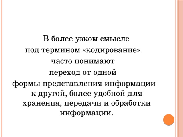   В более узком смысле под термином «кодирование» часто понимают переход от одной формы представления информации к другой, более удобной для хранения, передачи и обработки информации. 