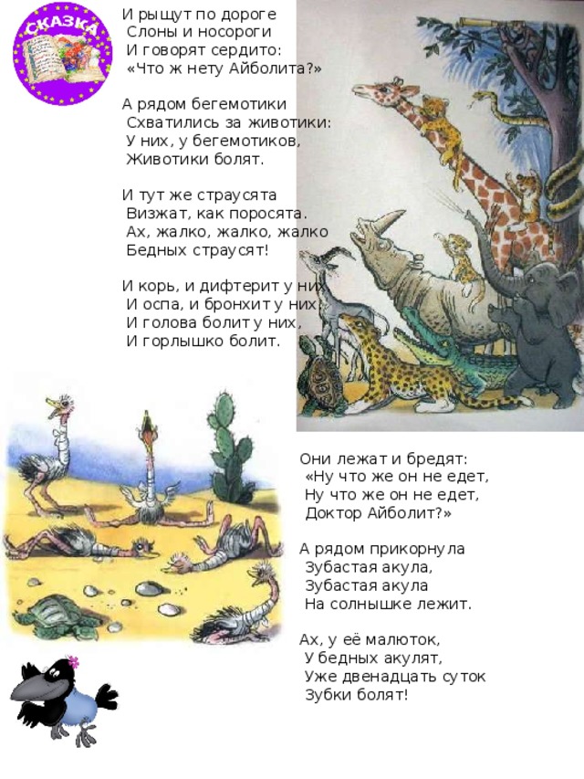 И рыщут по дороге  Слоны и носороги  И говорят сердито:  «Что ж нету Айболита?» А рядом бегемотики  Схватились за животики:  У них, у бегемотиков,  Животики болят. И тут же страусята  Визжат, как поросята.  Ах, жалко, жалко, жалко  Бедных страусят! И корь, и дифтерит у них,  И оспа, и бронхит у них,  И голова болит у них,  И горлышко болит. Они лежат и бредят:  «Ну что же он не едет,  Ну что же он не едет,  Доктор Айболит?» А рядом прикорнула  Зубастая акула,  Зубастая акула  На солнышке лежит. Ах, у её малюток,  У бедных акулят,  Уже двенадцать суток  Зубки болят! 