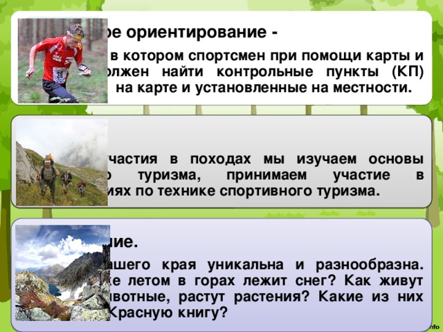 Спортивное ориентирование - вид спорта, в котором спортсмен при помощи карты и компаса должен найти контрольные пункты (КП) отмеченные на карте и установленные на местности. Туризм . Помимо участия в походах мы изучаем основы спортивного туризма, принимаем участие в соревнованиях по технике спортивного туризма. Краеведение. Природа нашего края уникальна и разнообразна. Почему даже летом в горах лежит снег? Как живут птицы и животные, растут растения? Какие из них занесены в Красную книгу? 