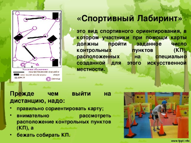  «Спортивный Лабиринт» -  это вид спортивного ориентирования, в котором участники при помощи карты должны пройти заданное число контрольных пунктов (КП), расположенных на специально созданной для этого искусственной местности.   Прежде чем выйти на дистанцию, надо: правильно сориентировать карту; внимательно рассмотреть расположение контрольных пунктов (КП), а бежать собирать КП. 