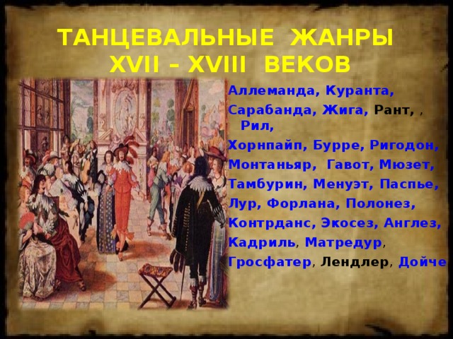 ТАНЦЕВАЛЬНЫЕ ЖАНРЫ  XVII – XVIII ВЕКОВ Аллеманда,  Куранта, Сарабанда,  Жига, Рант, , Рил, Хорнпайп,  Бурре,  Ригодон,  Монтаньяр,  Гавот,  Мюзет, Тамбурин, Менуэт, Паспье, Лур,  Форлана,  Полонез, Контрданс,  Экосез,  Англез, Кадриль , Матредур , Гросфатер , Лендлер , Дойче   