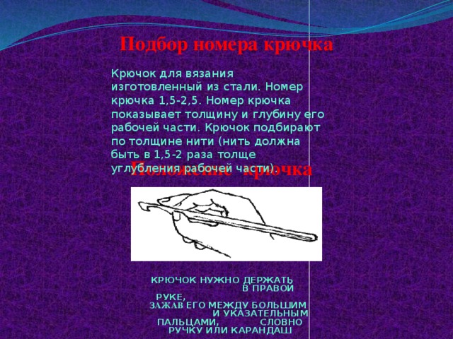 Подбор номера крючка Крючок для вязания изготовленный из стали. Номер крючка 1,5-2,5. Номер крючка показывает толщину и глубину его рабочей части. Крючок подбирают по толщине нити (нить должна быть в 1,5-2 раза толще углубления рабочей части). Положение  крючка КРЮЧОК НУЖНО ДЕРЖАТЬ В ПРАВОЙ РУКЕ, ЗАЖАВ ЕГО МЕЖДУ БОЛЬШИМ И УКАЗАТЕЛЬНЫМ ПАЛЬЦАМИ, СЛОВНО РУЧКУ ИЛИ КАРАНДАШ 