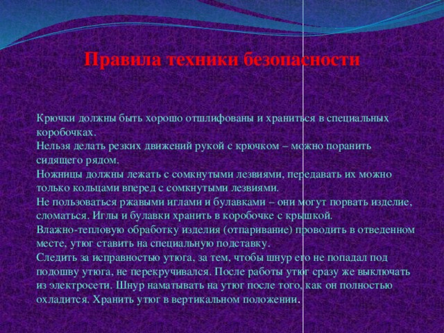 Правила техники безопасности   Крючки должны быть хорошо отшлифованы и храниться в специальных коробочках.    Нельзя делать резких движений рукой с крючком – можно поранить сидящего рядом.   Ножницы должны лежать с сомкнутыми лезвиями, передавать их можно только кольцами вперед с сомкнутыми лезвиями.   Не пользоваться ржавыми иглами и булавками – они могут порвать изделие, сломаться. Иглы и булавки хранить в коробочке с крышкой.   Влажно-тепловую обработку изделия (отпаривание) проводить в отведенном месте, утюг ставить на специальную подставку.   Следить за исправностью утюга, за тем, чтобы шнур его не попадал под подошву утюга, не перекручивался. После работы утюг сразу же выключать из электросети. Шнур наматывать на утюг после того, как он полностью охладится. Хранить утюг в вертикальном положении .  