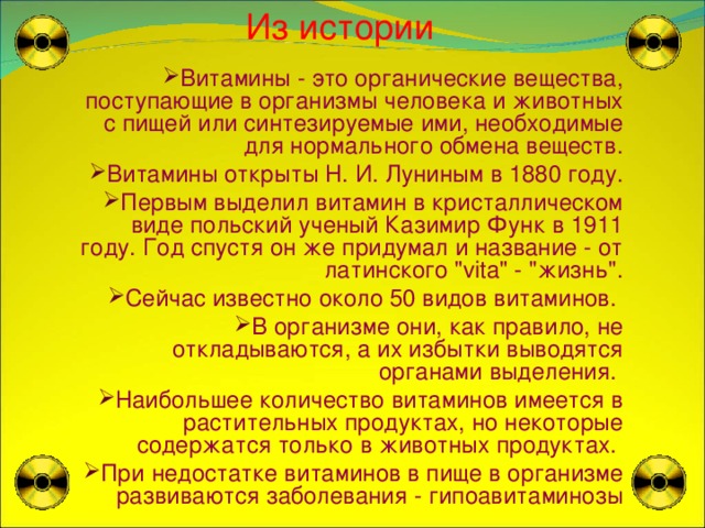  Из истории Витамины - это органические вещества, поступающие в организмы человека и животных с пищей или синтезируемые ими, необходимые для нормального обмена веществ. Витамины открыты Н. И. Луниным в 1880 году. Первым выделил витамин в кристаллическом виде польский ученый Казимир Функ в 1911 году. Год спустя он же придумал и название - от латинского 