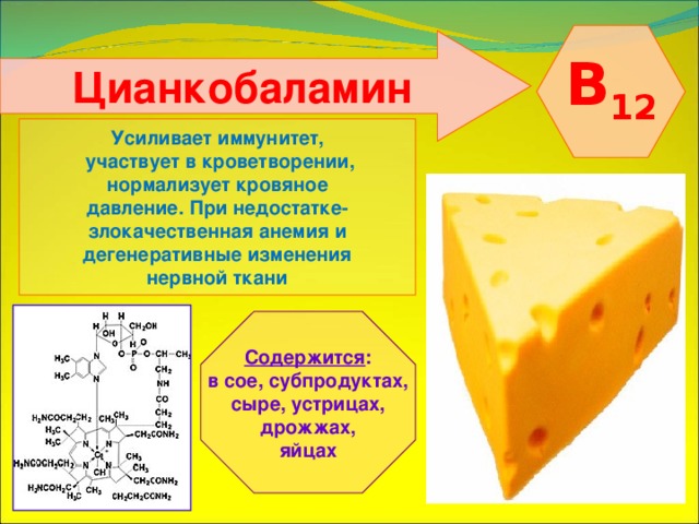  B 12  Цианкобаламин   Усиливает иммунитет,  участвует в кроветворении, нормализует кровяное давление. При недостатке- злокачественная анемия и дегенеративные изменения нервной ткани   Содержится : в сое, субпродуктах, сыре, устрицах,  дрожжах, яйцах 