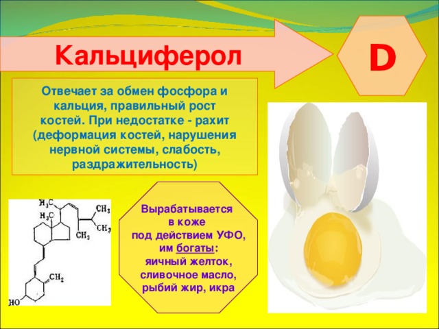  D  Кальциферол  Отвечает за обмен фосфора и кальция, правильный рост костей. При недостатке - рахит (деформация костей, нарушения нервной системы, слабость, раздражительность) Вырабатывается в коже под действием УФО, им богаты : яичный желток, сливочное масло, рыбий жир, икра 
