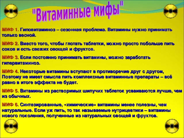 МИФ 1. Гиповитаминоз – сезонная проблема. Витамины нужно принимать только весной. МИФ 2. Вместо того, чтобы глотать таблетки, можно просто побольше пить соков и есть свежих овощей и фруктов. МИФ 3. Если постоянно принимать витамины, можно заработать гипервитаминоз. МИФ 4. Некоторые витамины вступают в противоречие друг с другом, Поэтому не имеет смысла пить комплексные витаминные препараты – всё равно в итоге эффекта не будет. МИФ 5. Витамины из растворимых шипучих таблеток усваиваются лучше, чем из обычных. МИФ 6. Синтезированные, «химические» витамины менее полезны, чем натуральные. Если уж пить, то так называемые нутрицевтики – витамины нового поколения, полученные из натуральных овощей и фруктов. 