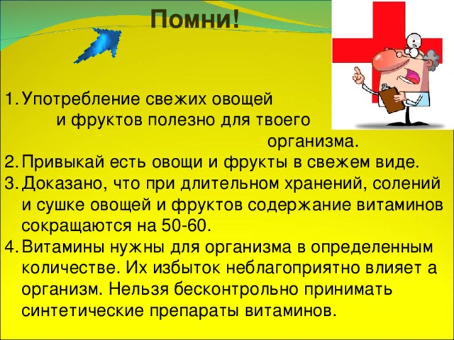 Помни! Употребление свежих овощей и фруктов полезно для твоего организма. Привыкай есть овощи и фрукты в свежем виде. Доказано, что при длительном хранений, солений и сушке овощей и фруктов содержание витаминов сокращаются на 50-60 . Витамины нужны для организма в определенным количестве. Их избыток неблагоприятно влияет а организм. Нельзя бесконтрольно принимать синтетические препараты витаминов. 