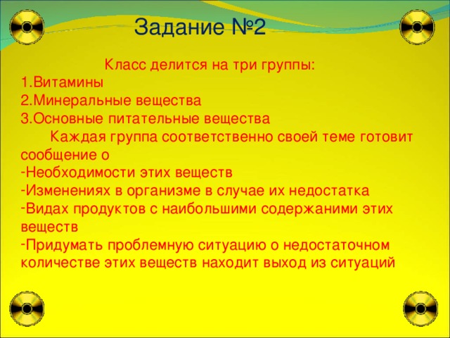 Задание № 2  Класс делится на три группы: Витамины Минеральные вещества Основные питательные вещества  Каждая группа соответственно своей теме готовит сообщение о Необходимости этих веществ Изменениях в организме в случае их недостатка Видах продуктов с наибольшими содержаними этих веществ Придумать проблемную ситуацию о недостаточном количестве этих веществ находит выход из ситуаций 
