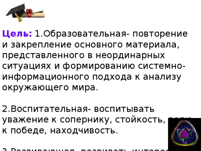 Цель :  1.Образовательная- повторение и закрепление основного материала, представленного в неординарных ситуациях и формированию системно-информационного подхода к анализу окружающего мира. 2.Воспитательная- воспитывать уважение к сопернику, стойкость, волю к победе, находчивость. 3.Развивающая- развивать интерес к информатике, творческую активность, логическое мышление. 