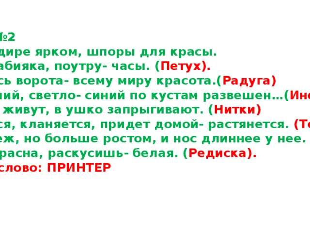 Карточка №2 1.Он в мундире ярком, шпоры для красы. Днем он -забияка, поутру- часы. ( Петух). 2.Поднялись ворота- всему миру красота.( Радуга) 3.Не колючий, светло- синий по кустам развешен … ( Иней) 4.В клубке живут, в ушко запрыгивают. ( Нитки) 5.Клыняется, кланяется, придет домой- растянется. (Топор) 6.Она как еж, но больше ростом, и нос длиннее у нее. ( Ехидна) 7.С виду красна, раскусишь- белая. ( Редиска). Ключевое слово: ПРИНТЕР 