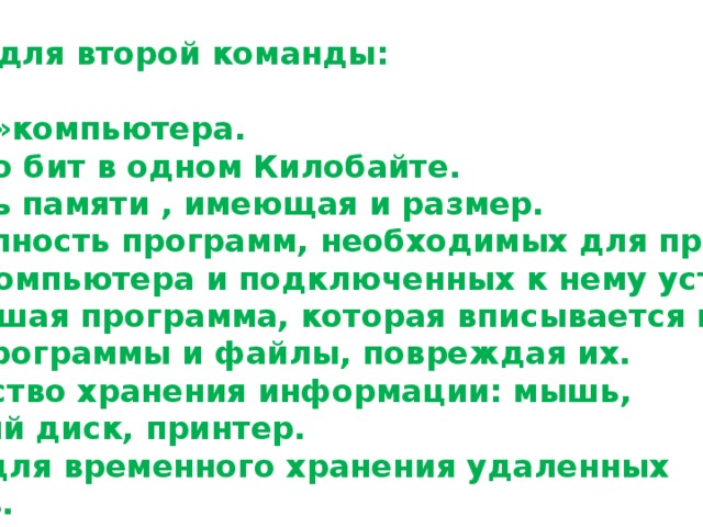 Вопросы для второй команды:  1. « Мозг » компьютера. 2.Сколько бит в одном Килобайте. 3.Область памяти , имеющая и размер. 4.Совокупность программ, необходимых для правильной работы компьютера и подключенных к нему устройств. 5.Небольшая программа, которая вписывается в другие программы и файлы, повреждая их. 6.Устройство хранения информации: мышь, магнитный диск, принтер. 7.Папка для временного хранения удаленных Объектов. 