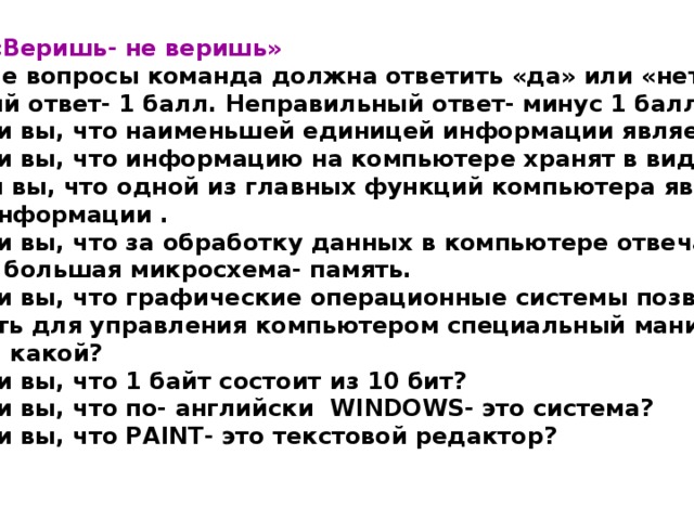 4.Конкурс « Веришь- не веришь » На заданные вопросы команда должна ответить « да » или « нет » . (Правильный ответ- 1 балл. Неправильный ответ- минус 1 балл) 1.Верите ли вы, что наименьшей единицей информации является бит? 2.Верите ли вы, что информацию на компьютере хранят в виде файлов. 3 Верите ли вы, что одной из главных функций компьютера является передача информации . 4. Верите ли вы, что за обработку данных в компьютере отвечает одна самая большая микросхема- память. 5. Верите ли вы, что графические операционные системы позволяют использовать для управления компьютером специальный манипулятор, если да , то какой? 6. Верите ли вы, что 1 байт состоит из 10 бит? 7. Верите ли вы, что по- английски WINDOWS- это система? 8. Верите ли вы, что PAINT- это текстовой редактор? 