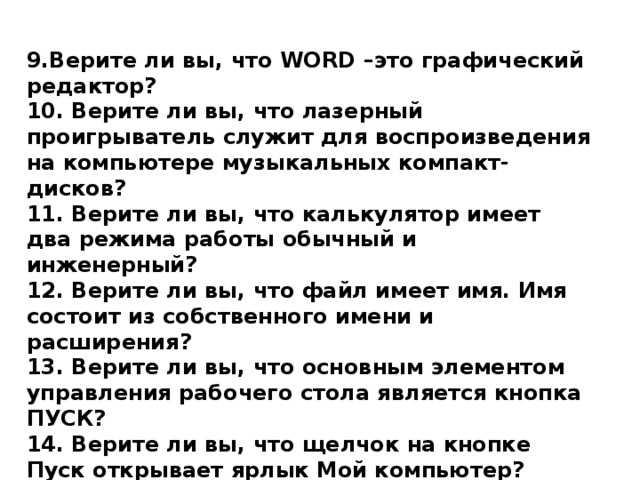 9.Верите ли вы, что WORD – это графический редактор? 10. Верите ли вы, что лазерный проигрыватель служит для воспроизведения на компьютере музыкальных компакт- дисков? 11. Верите ли вы, что калькулятор имеет два режима работы обычный и инженерный? 12. Верите ли вы, что файл имеет имя. Имя состоит из собственного имени и расширения? 13. Верите ли вы, что основным элементом управления рабочего стола является кнопка ПУСК? 14. Верите ли вы, что щелчок на кнопке Пуск открывает ярлык Мой компьютер? 15. Верите ли вы, что при поцелуе передается не только Кариес, но и СПИД? 16. Верите ли вы, что долларовой купюре изображен президент США Бенджамин Франклин? 