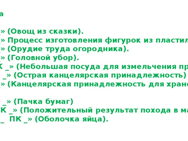 2 команда  « _ _ ПК _ » (Овощ из сказки). « _ _ ПК _ » Процесс изготовления фигурок из пластилина). « _ _ ПК _ » (Орудие труда огородника). « _ _ ПК _ » (Головной убор). « _ _ _ ПК _ » (Небольшая посуда для измельчения пряностей). « _ _ _ ПК _ » (Острая канцелярская принадлежность) « _ _ ПК _ » (Канцелярская принадлежность для хранения бумаг) « _ _ _ ПК _ » (Пачка бумаг) « _ _ _ _ ПК _ » (Положительный результат похода в магазин). « _ _ _ _ _ _ ПК _ » (Оболочка яйца). 