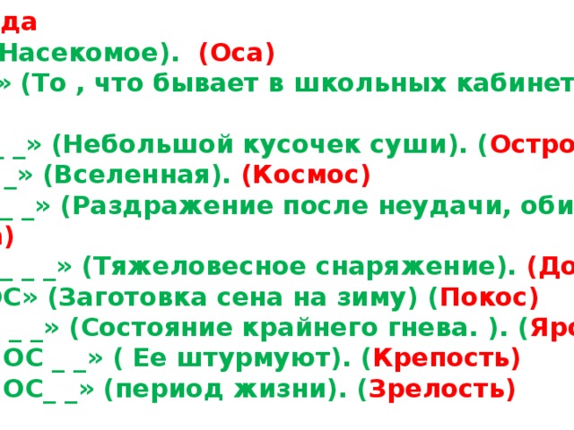 1-команда « ОС_ » (Насекомое). (Оса) « _ОС_ _ » (То , что бывает в школьных кабинетах). (Доска) « ОС_ _ _ _ » (Небольшой кусочек суши). ( Остров) « _ОС_ _ _ » (Вселенная). (Космос) « _ ОС _ _ _ » (Раздражение после неудачи, обиды). ( Досада) « _ ОС _ _ _ _ » (Тяжеловесное снаряжение). (Доспехи ) « _ _ _ ОС » (Заготовка сена на зиму) ( Покос) « _ _ ОС _ _ » (Состояние крайнего гнева. ). ( Ярость) « _ _ _ _ ОС _ _ » ( Ее штурмуют). ( Крепость) « _ _ _ _ ОС_ _ » (период жизни). ( Зрелость) 