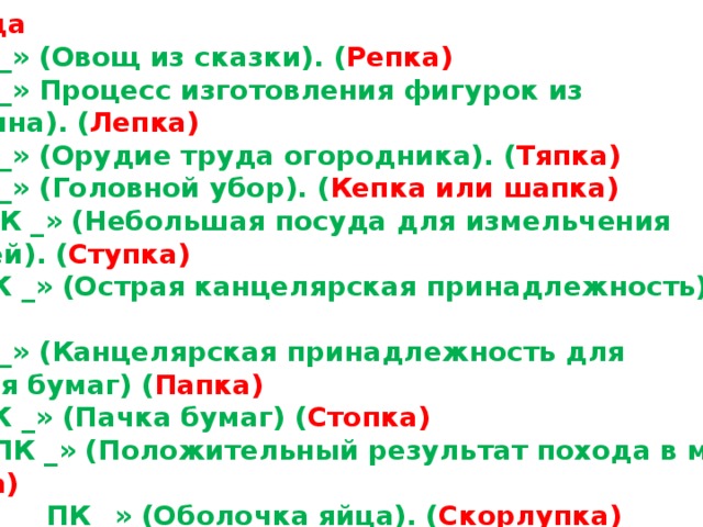 2 команда « _ _ ПК _ » (Овощ из сказки). ( Репка) « _ _ ПК _ » Процесс изготовления фигурок из пластилина). ( Лепка) « _ _ ПК _ » (Орудие труда огородника). ( Тяпка) « _ _ ПК _ » (Головной убор). ( Кепка или шапка) « _ _ _ ПК _ » (Небольшая посуда для измельчения пряностей). ( Ступка) « _ _ _ ПК _ » (Острая канцелярская принадлежность) ( Кнопка) « _ _ ПК _ » (Канцелярская принадлежность для хранения бумаг) ( Папка) « _ _ _ ПК _ » (Пачка бумаг) ( Стопка) « _ _ _ _ ПК _ » (Положительный результат похода в магазин). ( Покупка) « _ _ _ _ _ _ ПК _ » (Оболочка яйца). ( Скорлупка) 