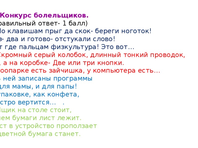 8. Конкурс болельщиков.  (Правильный ответ- 1 балл) 1 .По клавишам прыг да скок- береги ноготок! Раз- два и готово- отстукали слово! Вот где пальцам физкультура! Это вот …  2.Скромный серый колобок, длинный тонкий проводок, Ну, а на коробке- Две или три кнопки. В зоопарке есть зайчишка, у компьютера есть …  3.В ней записаны программы И для мамы, и для папы! В упаковке, как конфета, Быстро вертится … . 4.Ящик на столе стоит, В нем бумаги лист лежит. Лист в устройство проползает И цветной бумага станет. 