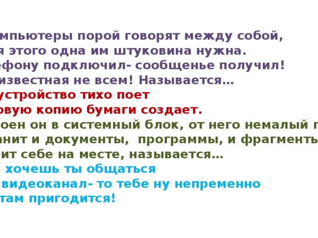 5.И компьютеры порой говорят между собой, Но для этого одна им штуковина нужна. К телефону подключил- сообщенье получил! Вещь известная не всем! Называется … 6.Это устройство тихо поет Цифровую копию бумаги создает. 7.Встроен он в системный блок, от него немалый прок. Он хранит и документы, программы, и фрагменты, Он стоит себе на месте, называется …  8.Если хочешь ты общаться Через видеоканал- то тебе ну непременно И она там пригодится! 