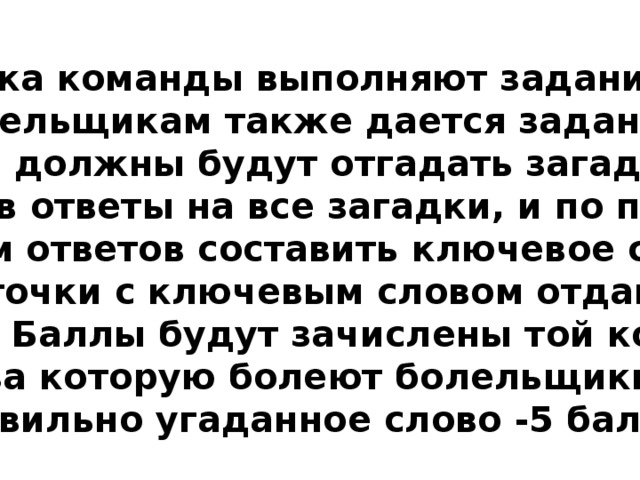 Пока команды выполняют задание, болельщикам также дается задание. Они должны будут отгадать загадки, написав ответы на все загадки, и по первым буквам ответов составить ключевое слово. Карточки с ключевым словом отдаются  жюри. Баллы будут зачислены той команде  за которую болеют болельщики (правильно угаданное слово -5 баллов) 
