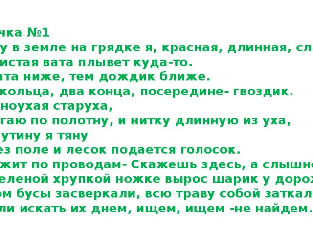 Карточка №1 1.Расту в земле на грядке я, красная, длинная, сладкая. 2.Пушистая вата плывет куда-то. Чем вата ниже, тем дождик ближе. 3.Два кольца, два конца, посередине- гвоздик. 4.Я одноухая старуха,  я прыгаю по полотну, и нитку длинную из уха, как паутину я тяну 5.Через поле и лесок подается голосок.  Он бежит по проводам- Скажешь здесь, а слышно там. 6.На зеленой хрупкой ножке вырос шарик у дорожки. . 7.Утром бусы засверкали, всю траву собой заткали, а пошли искать их днем, ищем, ищем -не найдем. 