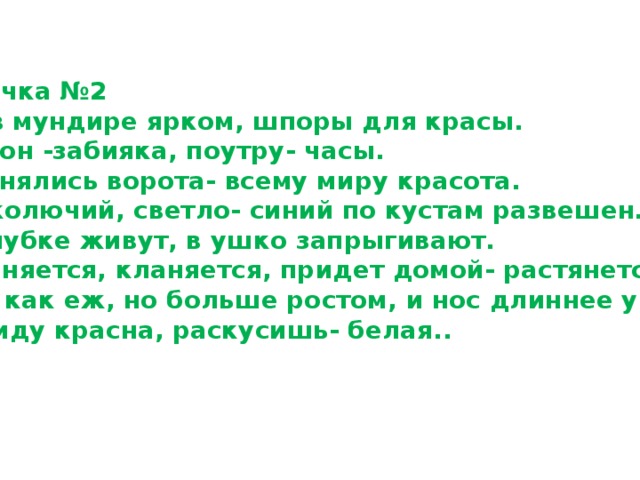 Карточка №2 1.Он в мундире ярком, шпоры для красы. Днем он -забияка, поутру- часы. 2.Поднялись ворота- всему миру красота. 3.Не колючий, светло- синий по кустам развешен … 4.В клубке живут, в ушко запрыгивают. 5.Клыняется, кланяется, придет домой- растянется. 6.Она как еж, но больше ростом, и нос длиннее у нее. 7.С виду красна, раскусишь- белая.. 