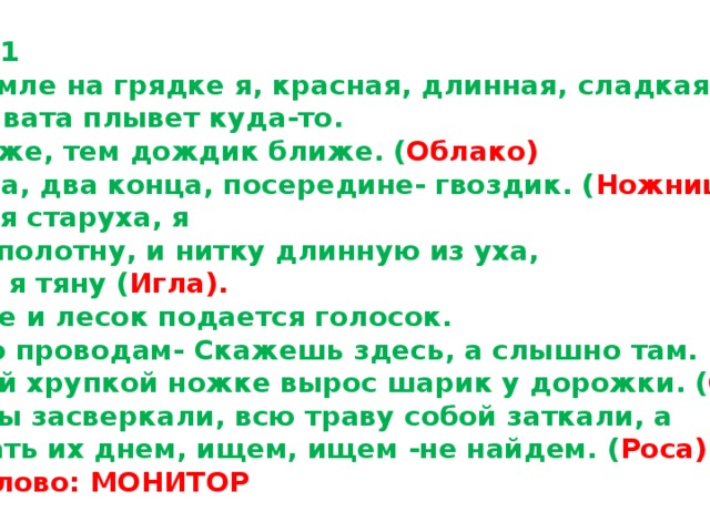 Карточка №1 1.Расту в земле на грядке я, красная, длинная, сладкая. ( Морковь) 2.Пушистая вата плывет куда-то. Чем вата ниже, тем дождик ближе. ( Облако) 3.Два кольца, два конца, посередине- гвоздик. ( Ножницы) 4.Я одноухая старуха, я  прыгаю по полотну, и нитку длинную из уха, как паутину я тяну ( Игла). 5.Через поле и лесок подается голосок. Он бежит по проводам- Скажешь здесь, а слышно там. ( Телефон) 6.На зеленой хрупкой ножке вырос шарик у дорожки. ( Одуванчик). 7.Утром бусы засверкали, всю траву собой заткали, а  пошли искать их днем, ищем, ищем -не найдем. ( Роса) Ключевое слово: МОНИТОР 