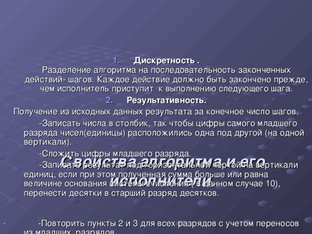        Свойства алгоритма и его исполнители .   Дискретность .  Разделение алгоритма на последовательность законченных действий- шагов. Каждое действие должно быть закончено прежде, чем исполнитель приступит к выполнению следующего шага. Результативность. Получение из исходных данных результата за конечное число шагов.  -Записать числа в столбик, так чтобы цифры самого младшего разряда чисел(единицы) расположились одна под другой (на одной вертикали).  -Сложить цифры младшего разряда.  -Записать результат под горизонтальной чертой на вертикали единиц, если при этом полученная сумма больше или равна величине основания системы счисления ( в данном случае 10), перенести десятки в старший разряд десятков.  -Повторить пункты 2 и 3 для всех разрядов с учетом переносов из младших разрядов.  