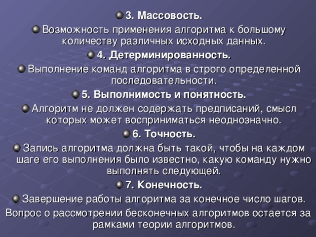 3. Массовость. Возможность применения алгоритма к большому количеству различных исходных данных. 4. Детерминированность. Выполнение команд алгоритма в строго определенной последовательности. 5. Выполнимость и понятность. Алгоритм не должен содержать предписаний, смысл которых может восприниматься неоднозначно. 6. Точность. Запись алгоритма должна быть такой, чтобы на каждом шаге его выполнения было известно, какую команду нужно выполнять следующей. 7. Конечность. Завершение работы алгоритма за конечное число шагов. Вопрос о рассмотрении бесконечных алгоритмов остается за рамками теории алгоритмов. 