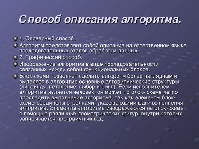 Способ описания алгоритма. 1. Словесный способ. Алгоритм представляет собой описание на естественном языке последовательных этапов обработки данных. 2. Графический способ. Изображение алгоритма в виде последовательности связанных между собой функциональных блоков. Блок-схема позволяет сделать алгоритм более наглядным и выделяет в алгоритме основные алгоритмические структуры (линейная, ветвление, выбор и цикл). Если исполнителем алгоритма является человек, он может по блок- схеме легко проследить выполнение алгоритма, так как элементы блок-схемы соединены стрелками, указывающими шаги выполнения алгоритма. Элементы алгоритма изображаются на блок-схеме с помощью различных геометрических фигур, внутри которых записывается программный код. 