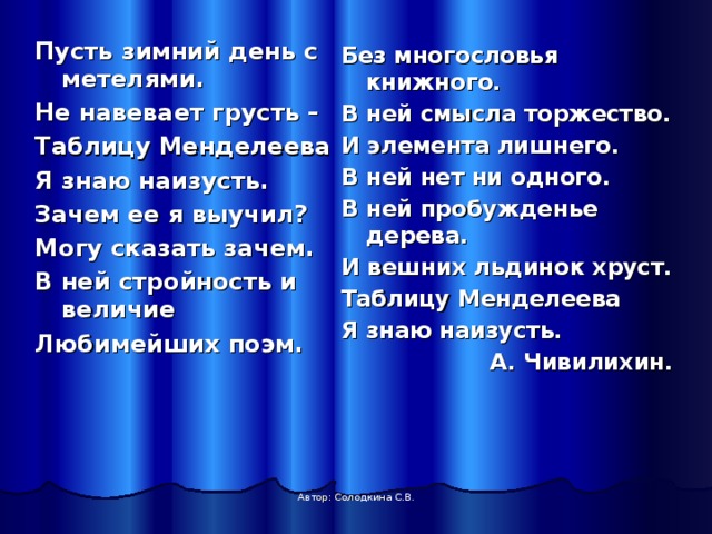 Пусть зимний день с метелями. Не навевает грусть – Таблицу Менделеева Я знаю наизусть. Зачем ее я выучил? Могу сказать зачем. В ней стройность и величие Любимейших поэм. Без многословья книжного. В ней смысла торжество. И элемента лишнего. В ней нет ни одного. В ней пробужденье дерева. И вешних льдинок хруст. Таблицу Менделеева Я знаю наизусть.  А. Чивилихин. Автор: Солодкина С.В. 