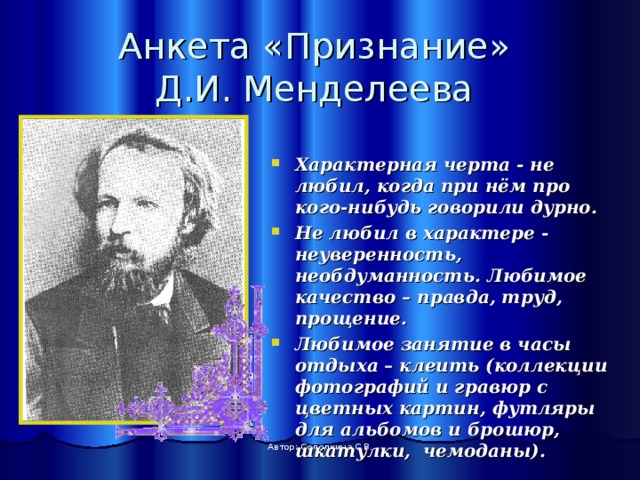 Анкета «Признание»  Д.И. Менделеева Характерная черта - не любил, когда при нём про кого-нибудь говорили дурно. Не любил в характере - неуверенность, необдуманность. Любимое качество – правда, труд, прощение. Любимое занятие в часы отдыха – клеить (коллекции фотографий и гравюр с цветных картин, футляры для альбомов и брошюр, шкатулки, чемоданы). Автор: Солодкина С.В. 