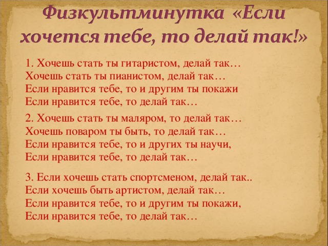 1. Хочешь стать ты гитаристом, делай так… Хочешь стать ты пианистом, делай так… Если нравится тебе, то и другим ты покажи Если нравится тебе, то делай так… 2. Хочешь стать ты маляром, то делай так… Хочешь поваром ты быть, то делай так… Если нравится тебе, то и других ты научи, Если нравится тебе, то делай так… 3. Если хочешь стать спортсменом, делай так.. Если хочешь быть артистом, делай так… Если нравится тебе, то и другим ты покажи, Если нравится тебе, то делай так… 
