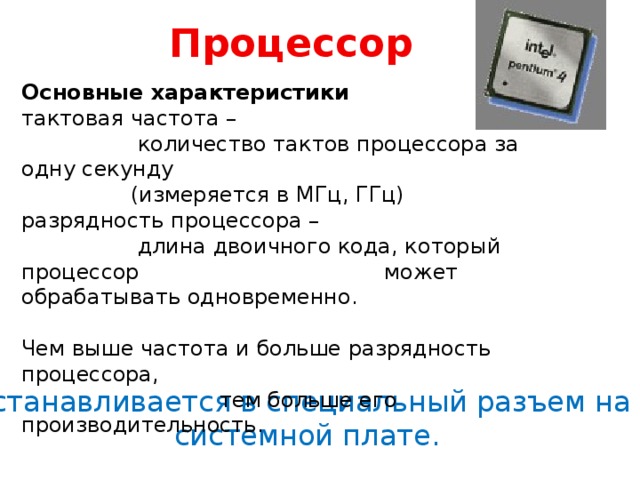 Процессор Основные характеристики тактовая частота –  количество тактов процессора за одну секунду  (измеряется в МГц, ГГц) разрядность процессора –  длина двоичного кода, который процессор может обрабатывать одновременно. Чем выше частота и больше разрядность процессора,  тем больше его производительность. Устанавливается в специальный разъем на системной плате. 