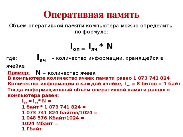 Оперативная память Объем оперативной памяти компьютера можно определить по формуле:   I оп = I яч * N где: I яч  – количество информации, хранящейся в ячейке   N – количество ячеек Пример: В компьютере количество ячеек памяти равно 1 073 741 824 Количество информации в каждой ячейке, I яч = 8 битов = 1 байт Тогда информационный объём оперативной памяти данного компьютера равен:  I оп =  I яч * N =  1 байт * 1 073 741 824 =  1 073 741 824 байтов/1024 =  1 048 576 Кбайт/1024 =  1024 Мбайт =  1 Гбайт 
