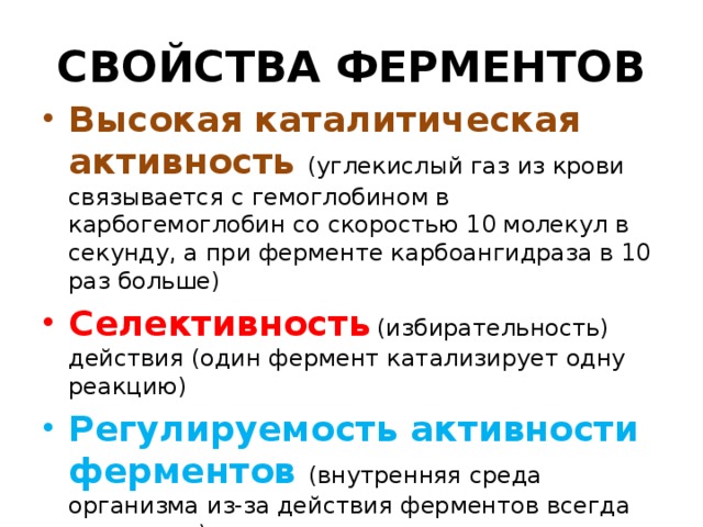 СВОЙСТВА ФЕРМЕНТОВ Высокая каталитическая активность (углекислый газ из крови связывается с гемоглобином в карбогемоглобин со скоростью 10 молекул в секунду, а при ферменте карбоангидраза в 10 раз больше) Селективность  (избирательность) действия (один фермент катализирует одну реакцию) Регулируемость активности ферментов (внутренняя среда организма из-за действия ферментов всегда постоянна) 