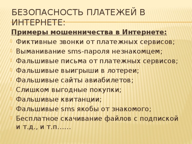 Безопасность платежей в Интернете: Примеры мошенничества в Интернете: Фиктивные звонки от платежных сервисов; Выманивание sms-пароля незнакомцем; Фальшивые письма от платежных сервисов; Фальшивые выигрыши в лотереи; Фальшивые сайты авиабилетов; Слишком выгодные покупки; Фальшивые квитанции; Фальшивые sms якобы от знакомого; Бесплатное скачивание файлов с подпиской и т.д., и т.п…… 