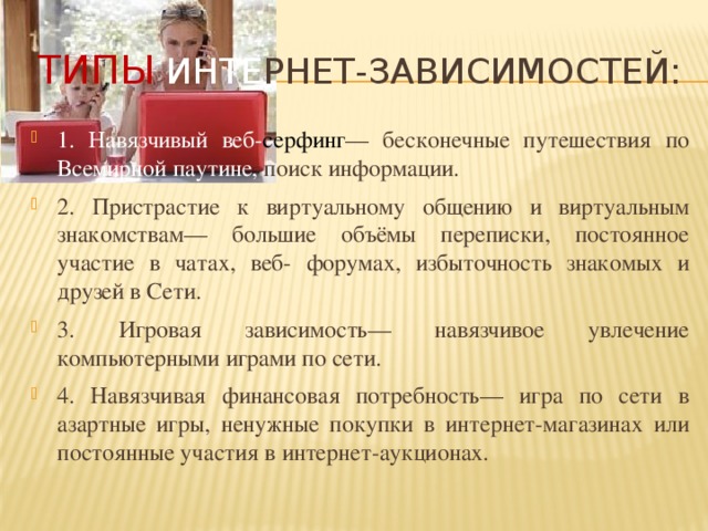 ТИПЫ  Инте рнет-зависимостей: 1. Навязчивый веб- серфинг — бесконечные путешествия по Всемирной паутине, поиск информации. 2. Пристрастие к виртуальному общению и виртуальным знакомствам— большие объёмы переписки, постоянное участие в чатах, веб- форумах, избыточность знакомых и друзей в Сети. 3. Игровая зависимость— навязчивое увлечение компьютерными играми по сети. 4. Навязчивая финансовая потребность— игра по сети в азартные игры, ненужные покупки в интернет-магазинах или постоянные участия в интернет-аукционах. 