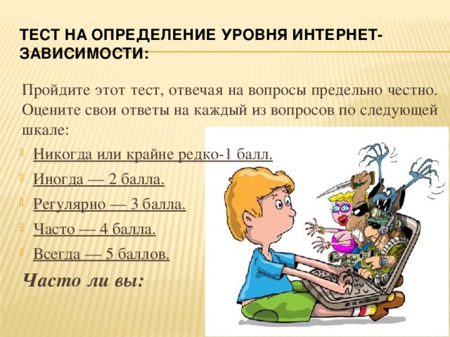 ТЕСТ на определение уровня интернет-зависимости: Пройдите этот тест, отвечая на вопросы предельно честно. Оцените свои ответы на каждый из вопросов по следующей шкале: Никогда или крайне редко-1 балл. Иногда — 2 балла. Регулярно — 3 балла. Часто — 4 балла. Всегда — 5 баллов. Часто ли вы: 