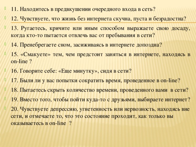 11. Находитесь в предвкушении очередного входа в сеть? 12. Чувствуете, что жизнь без интернета скучна, пуста и безрадостна? 13. Ругаетесь, кричите или иным способом выражаете свою досаду, когда кто-то пытается отвлечь вас от пребывания в сети? 14. Пренебрегаете сном, засиживаясь в интернете допоздна? 15. «Смакуете» тем, чем предстоит заняться в интернете, находясь в on-line ? 16. Говорите себе: «Еще минутку», сидя в сети? 17. Были ли у вас попытки сократить время, проведенное в on-line? 18. Пытаетесь скрыть количество времени, проведенного вами в сети? 19. Вместо того, чтобы пойти куда-то с друзьями, выбираете интернет? 20. Чувствуете депрессию, угнетенность или нервозность, находясь вне сети, и отмечаете то, что это состояние проходит, как только вы оказываетесь в on-line ? 