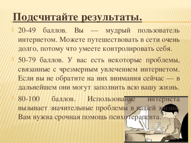 Подсчитайте результаты. 20-49 баллов. Вы — мудрый пользователь интернетом. Можете путешествовать в сети очень долго, потому что умеете контролировать себя. 50-79 баллов. У вас есть некоторые проблемы, связанные с чрезмерным увлечением интернетом. Если вы не обратите на них внимания сейчас — в дальнейшем они могут заполнить всю вашу жизнь. 80-100 баллов. Использование интернета вызывает значительные проблемы в вашей жизни. Вам нужна срочная помощь психотерапевта. 