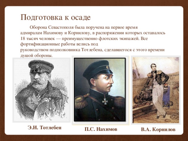Подготовка к осаде  Оборона Севастополя была поручена на первое время адмиралам Нахимову и Корнилову, в распоряжении которых оставалось 18 тысяч человек — преимущественно флотских экипажей. Все фортификационные работы велись под руководством подполковника Тотлебена, сделавшегося с этого времени душой обороны. Э.И. Тотлебен П.С. Нахимов В.А.  Корнилов 