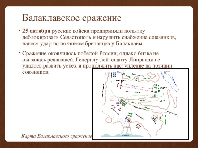 Балаклавское сражение 25 октября русские войска предприняли попытку деблокировать Севастополь и нарушить снабжение союзников, нанеся удар по позициям британцев у Балаклавы. Сражение окончилось победой России, однако битва не оказалась решающей. Генералу-лейтенанту Липранди не удалось развить успех и продолжить наступление на позиции союзников. Карта Балаклавского сражения 