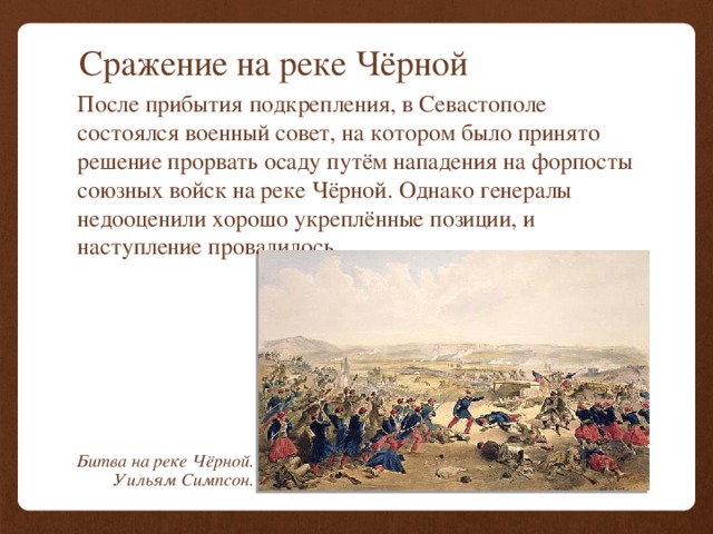 Сражение на реке Чёрной После прибытия подкрепления, в Севастополе состоялся военный совет, на котором было принято решение прорвать осаду путём нападения на форпосты союзных войск на реке Чёрной. Однако генералы недооценили хорошо укреплённые позиции, и наступление провалилось. Битва на реке Чёрной. Уильям Симпсон. 