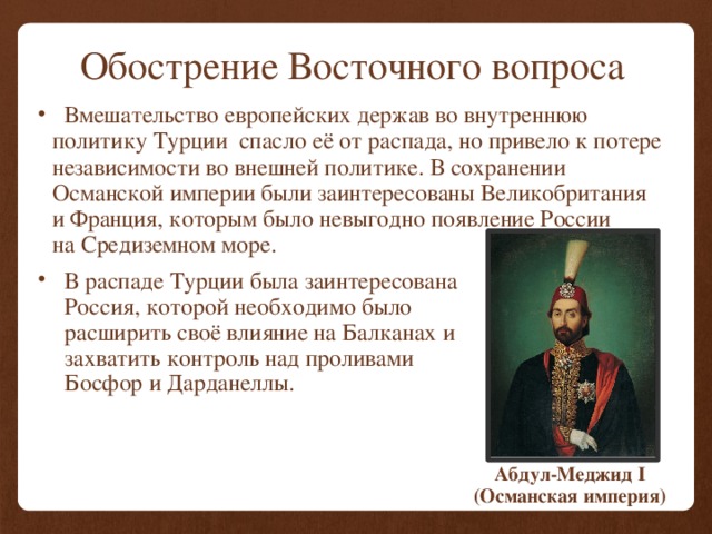 Обострение Восточного вопроса  Вмешательство европейских держав во внутреннюю политику Турции спасло её от распада, но привело к потере независимости во внешней политике. В сохранении Османской империи были заинтересованы Великобритания и Франция, которым было невыгодно появление России на Средиземном море.  В распаде Турции была заинтересована Россия, которой необходимо было расширить своё влияние на Балканах и захватить контроль над проливами Босфор и Дарданеллы. Абдул-Меджид I (Османская империя) 