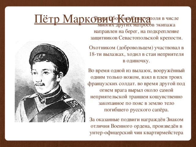 Пётр Маркович Кошка В дни Обороны Севастополя в числе многих других матросов экипажа направлен на берег, на подкрепление защитников Севастопольской крепости. Охотником (добровольцем) участвовал в 18-ти вылазках, ходил в стан неприятеля в одиночку. Во время одной из вылазок, вооружённый одним только ножом, взял в плен троих французских солдат. во время другой под огнем врага вырыл около самой неприятельской траншеи кощунственно закопанное по пояс в землю тело погибшего русского сапёра. За оказанные подвиги награждён Знаком отличия Военного ордена, произведён в унтер-офицерский чин квартирмейстера 