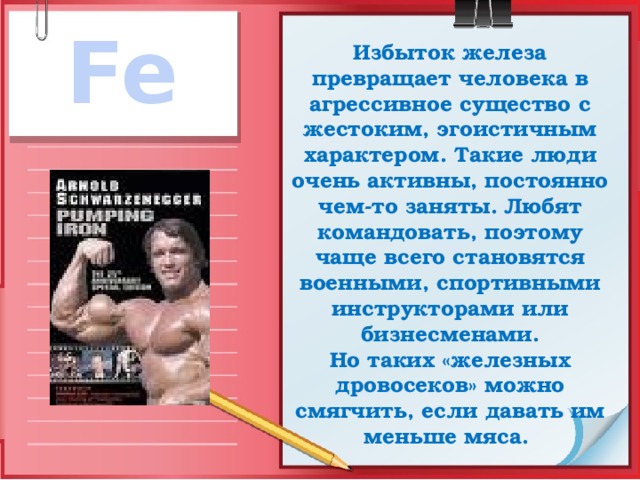 Fe Избыток железа превращает человека в агрессивное существо с жестоким, эгоистичным характером. Такие люди очень активны, постоянно чем-то заняты. Любят командовать, поэтому чаще всего становятся военными, спортивными инструкторами или бизнесменами.  Но таких «железных дровосеков» можно смягчить, если давать им меньше мяса. 